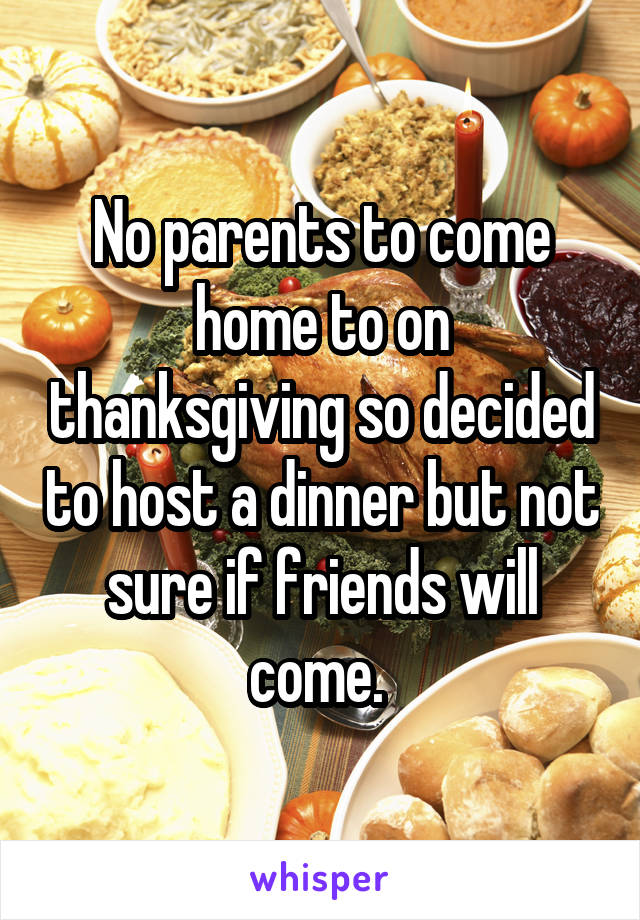 No parents to come home to on thanksgiving so decided to host a dinner but not sure if friends will come. 