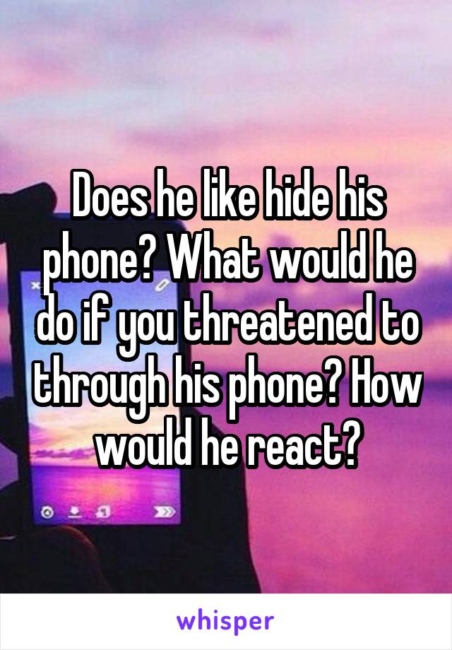 Does he like hide his phone? What would he do if you threatened to through his phone? How would he react?