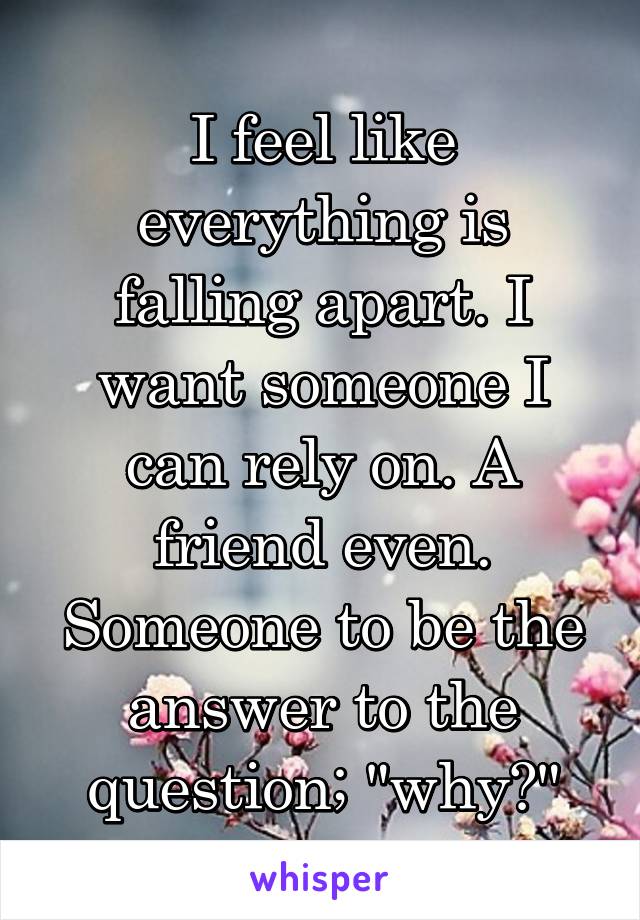 I feel like everything is falling apart. I want someone I can rely on. A friend even. Someone to be the answer to the question; "why?"