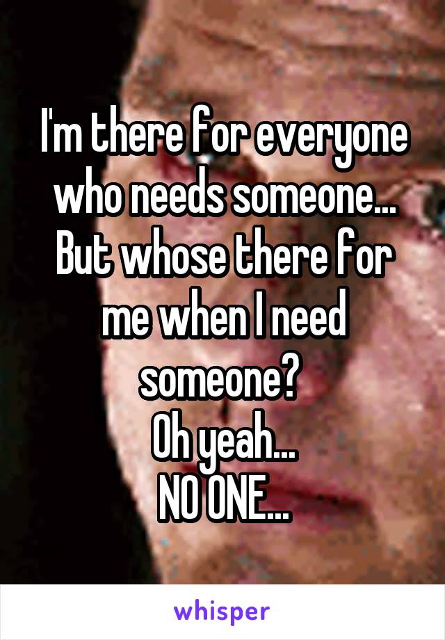 I'm there for everyone who needs someone... But whose there for me when I need someone? 
Oh yeah...
NO ONE...