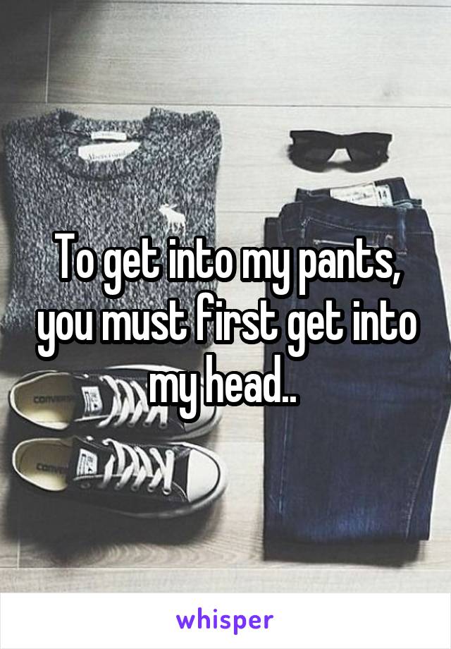 To get into my pants, you must first get into my head.. 