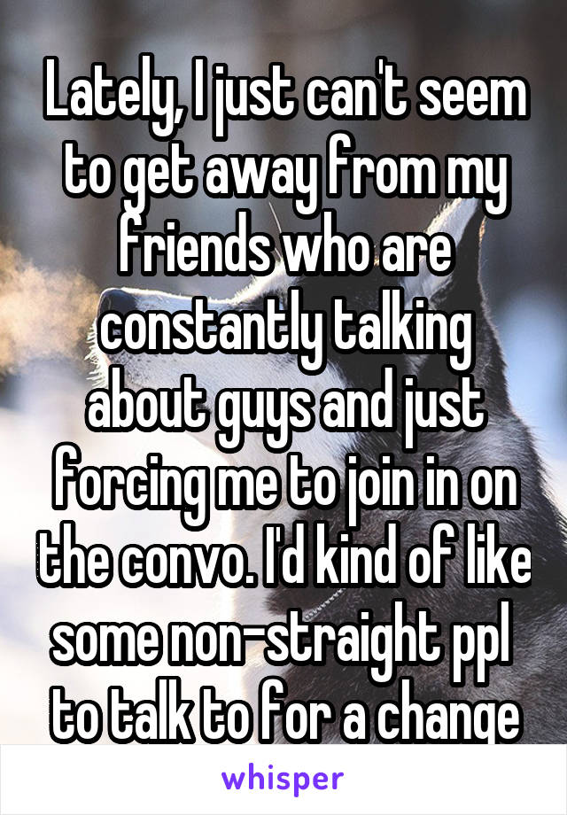 Lately, I just can't seem to get away from my friends who are constantly talking about guys and just forcing me to join in on the convo. I'd kind of like some non-straight ppl  to talk to for a change