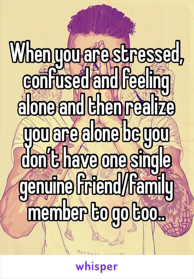 When you are stressed, confused and feeling alone and then realize you are alone bc you don’t have one single genuine friend/family member to go too..