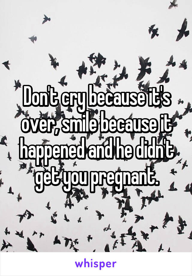 Don't cry because it's over, smile because it happened and he didn't get you pregnant.