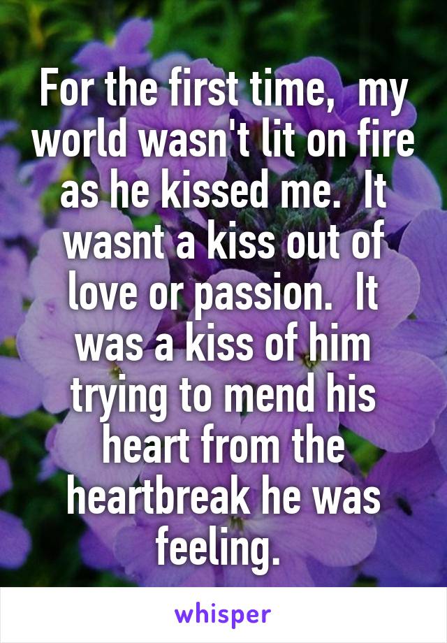 For the first time,  my world wasn't lit on fire as he kissed me.  It wasnt a kiss out of love or passion.  It was a kiss of him trying to mend his heart from the heartbreak he was feeling. 