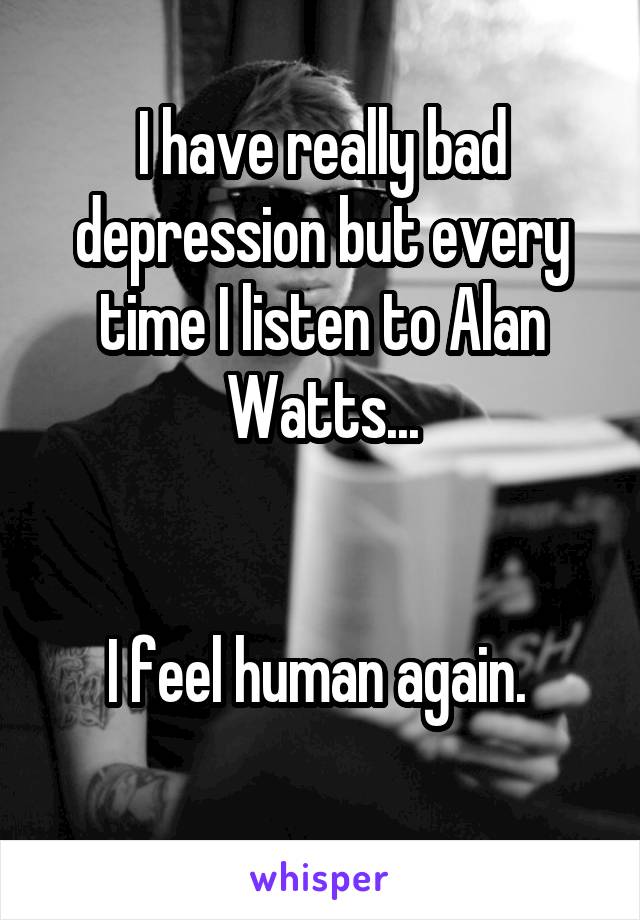 I have really bad depression but every time I listen to Alan Watts...


I feel human again. 
