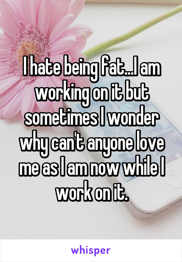 I hate being fat...I am working on it but sometimes I wonder why can't anyone love me as I am now while I work on it.