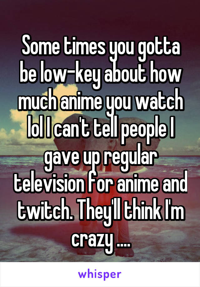 Some times you gotta be low-key about how much anime you watch lol I can't tell people I gave up regular television for anime and twitch. They'll think I'm crazy ....