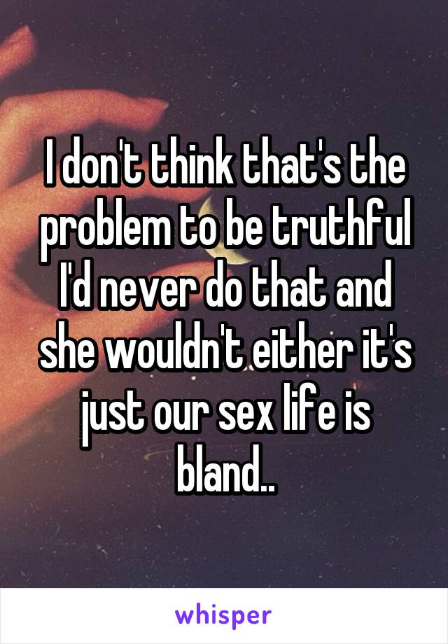 I don't think that's the problem to be truthful I'd never do that and she wouldn't either it's just our sex life is bland..