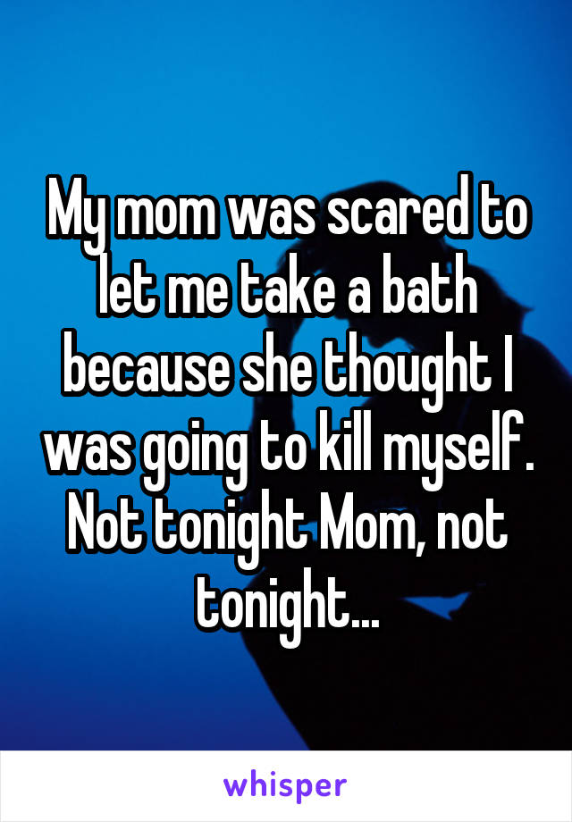 My mom was scared to let me take a bath because she thought I was going to kill myself. Not tonight Mom, not tonight...