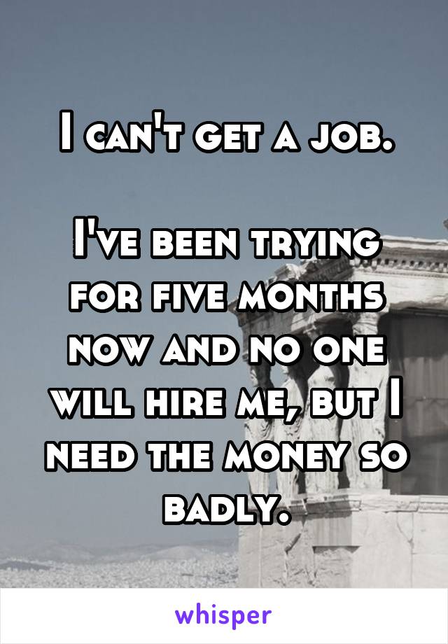 I can't get a job.

I've been trying for five months now and no one will hire me, but I need the money so badly.