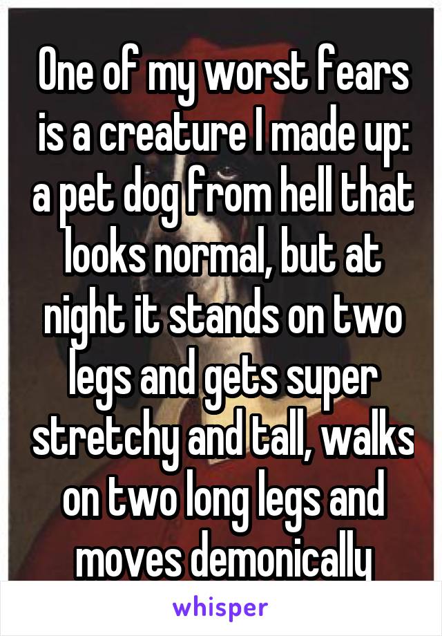 One of my worst fears is a creature I made up: a pet dog from hell that looks normal, but at night it stands on two legs and gets super stretchy and tall, walks on two long legs and moves demonically