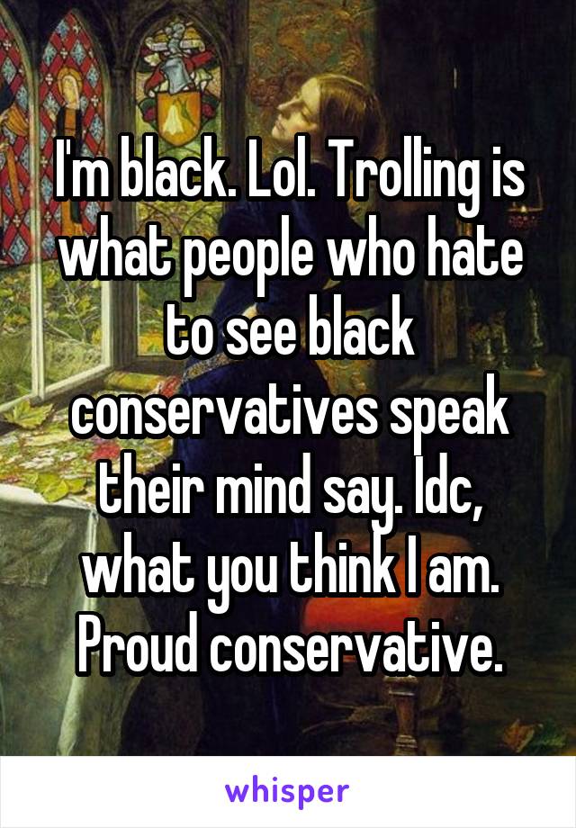 I'm black. Lol. Trolling is what people who hate to see black conservatives speak their mind say. Idc, what you think I am. Proud conservative.