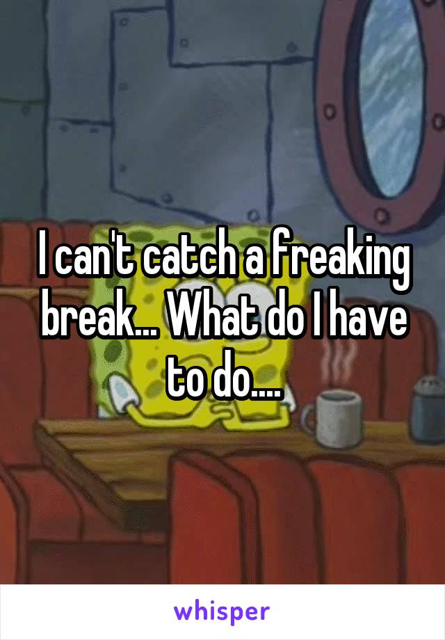 I can't catch a freaking break... What do I have to do....