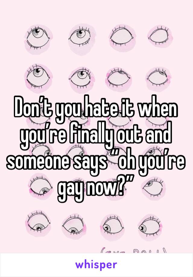 Don’t you hate it when you’re finally out and someone says “oh you’re gay now?”