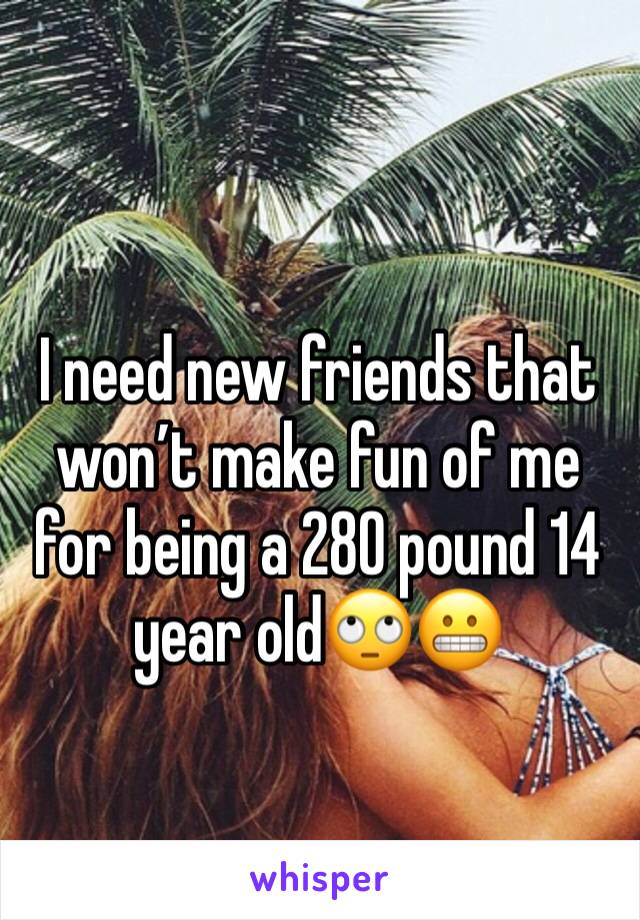 I need new friends that won’t make fun of me for being a 280 pound 14 year old🙄😬