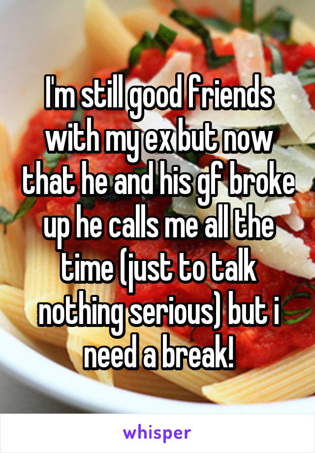 I'm still good friends with my ex but now that he and his gf broke up he calls me all the time (just to talk nothing serious) but i need a break!