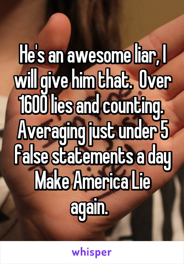 He's an awesome liar, I will give him that.  Over 1600 lies and counting.  Averaging just under 5 false statements a day
Make America Lie again.  