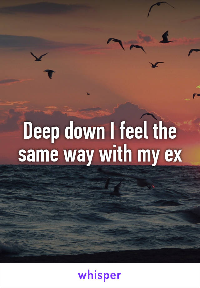 Deep down I feel the same way with my ex