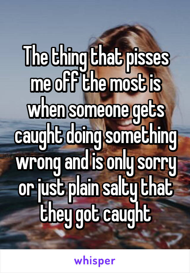 The thing that pisses me off the most is when someone gets caught doing something wrong and is only sorry or just plain salty that they got caught