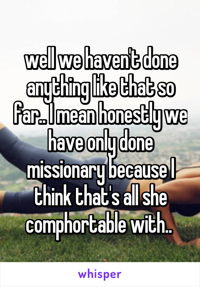 well we haven't done anything like that so far.. I mean honestly we have only done missionary because I think that's all she comphortable with.. 