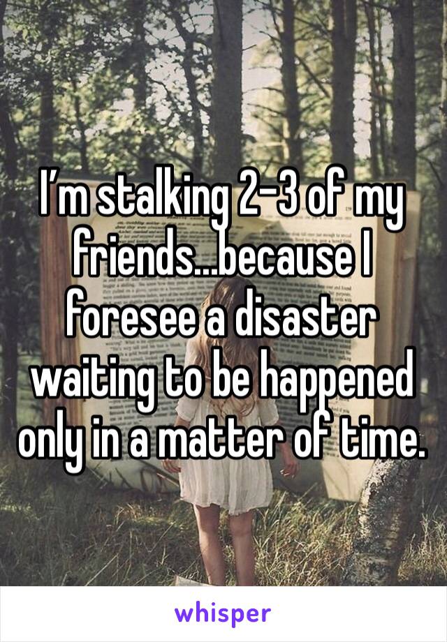 I’m stalking 2-3 of my friends...because I foresee a disaster waiting to be happened only in a matter of time. 