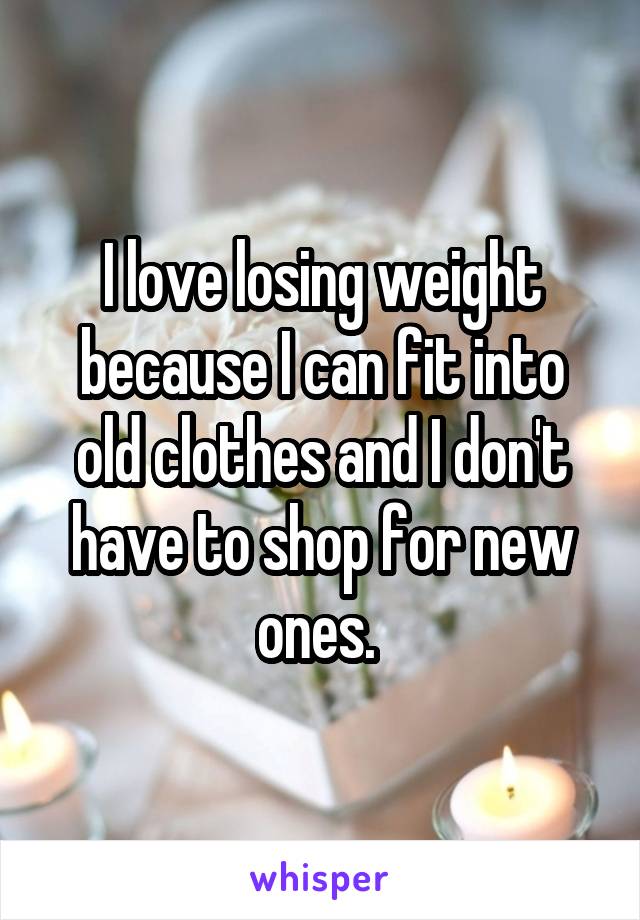 I love losing weight because I can fit into old clothes and I don't have to shop for new ones. 