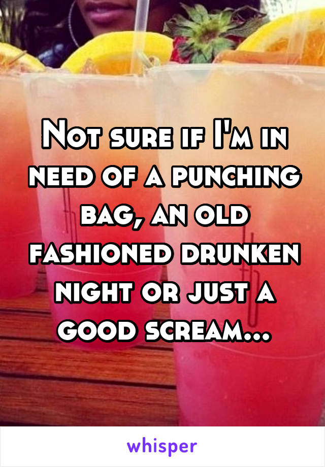 Not sure if I'm in need of a punching bag, an old fashioned drunken night or just a good scream...