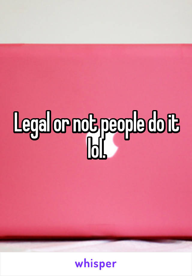 Legal or not people do it lol.