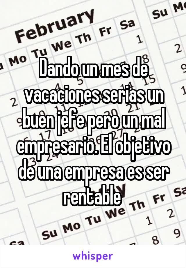 Dando un mes de vacaciones serias un buen jefe pero un mal empresario. El objetivo de una empresa es ser rentable 