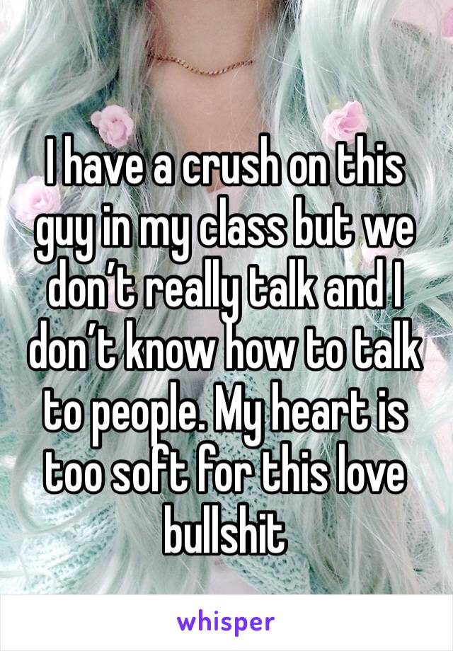 I have a crush on this guy in my class but we don’t really talk and I don’t know how to talk to people. My heart is too soft for this love bullshit