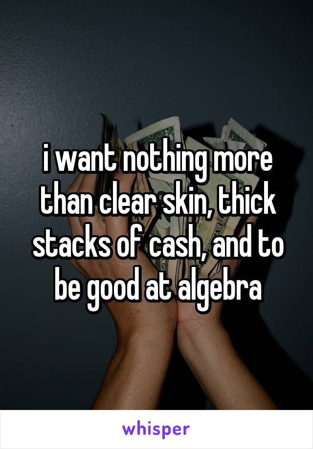 i want nothing more than clear skin, thick stacks of cash, and to be good at algebra