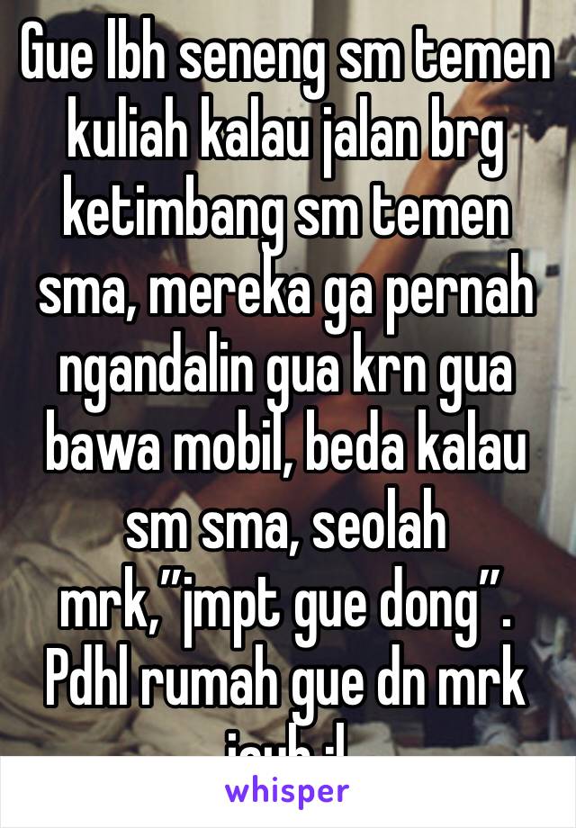 Gue lbh seneng sm temen kuliah kalau jalan brg ketimbang sm temen sma, mereka ga pernah ngandalin gua krn gua bawa mobil, beda kalau sm sma, seolah mrk,”jmpt gue dong”. Pdhl rumah gue dn mrk jauh :|