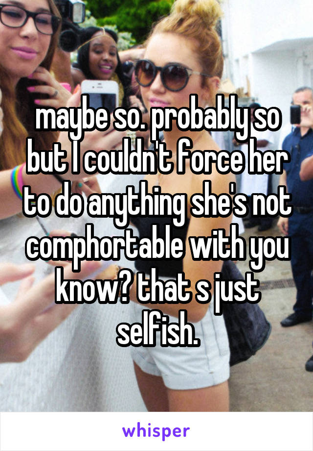 maybe so. probably so but I couldn't force her to do anything she's not comphortable with you know? that s just selfish.