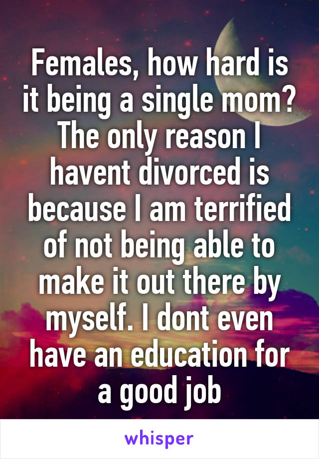 Females, how hard is it being a single mom? The only reason I havent divorced is because I am terrified of not being able to make it out there by myself. I dont even have an education for a good job