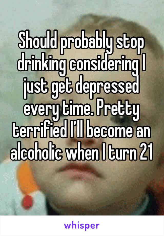 Should probably stop drinking considering I just get depressed every time. Pretty terrified I’ll become an alcoholic when I turn 21