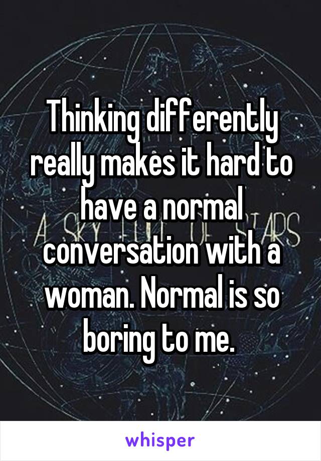 Thinking differently really makes it hard to have a normal conversation with a woman. Normal is so boring to me. 