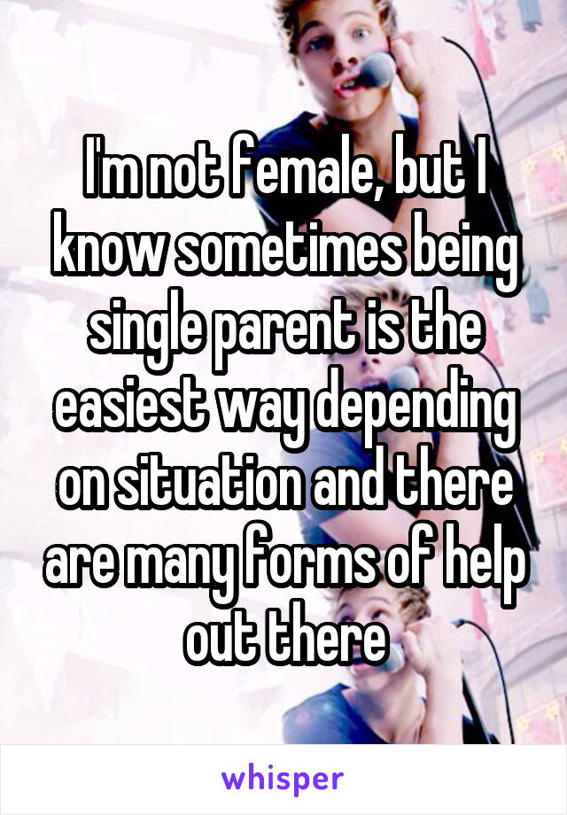 I'm not female, but I know sometimes being single parent is the easiest way depending on situation and there are many forms of help out there