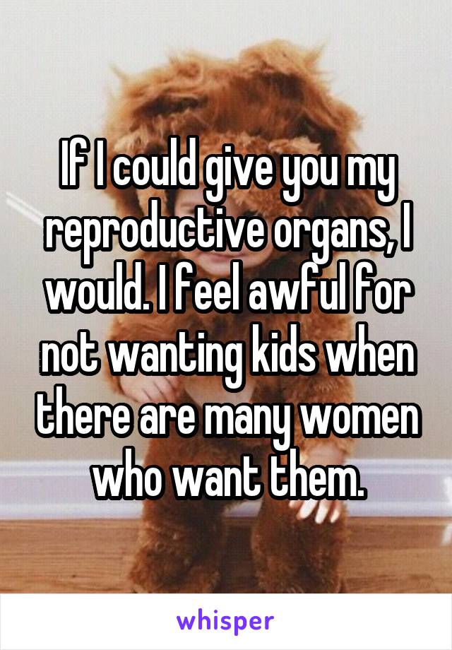 If I could give you my reproductive organs, I would. I feel awful for not wanting kids when there are many women who want them.