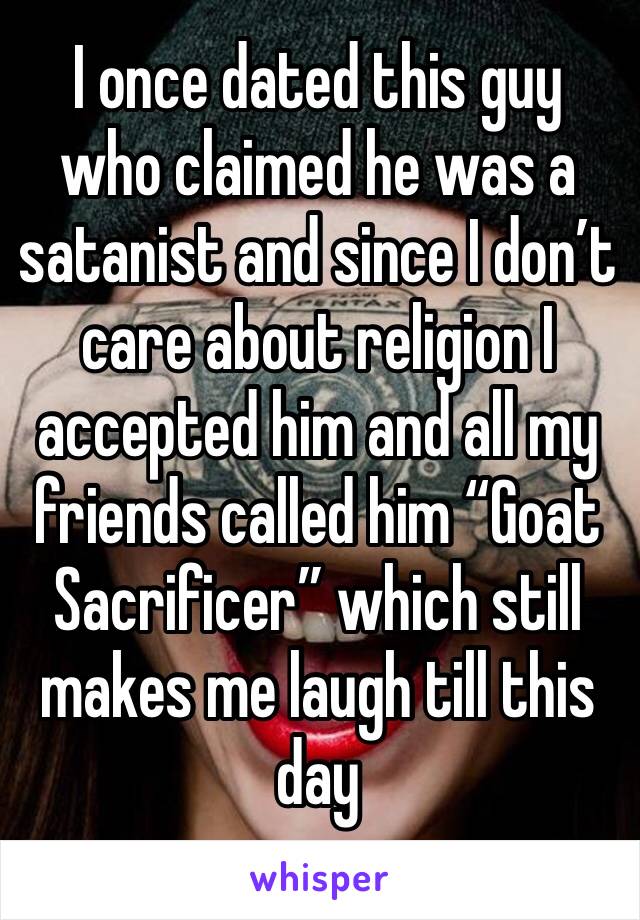 I once dated this guy who claimed he was a satanist and since I don’t care about religion I accepted him and all my friends called him “Goat Sacrificer” which still makes me laugh till this day 