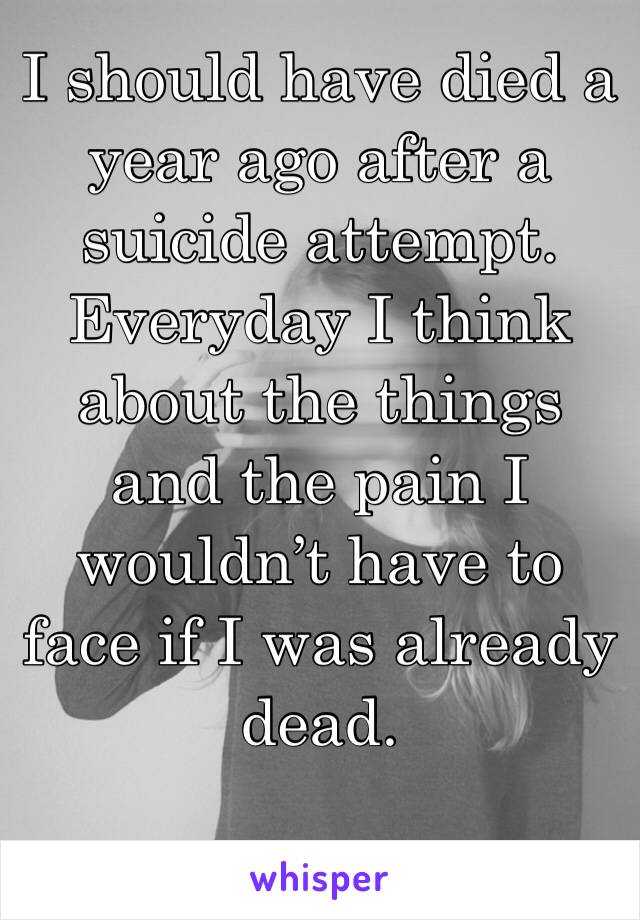 I should have died a year ago after a suicide attempt. Everyday I think about the things and the pain I wouldn’t have to face if I was already dead. 