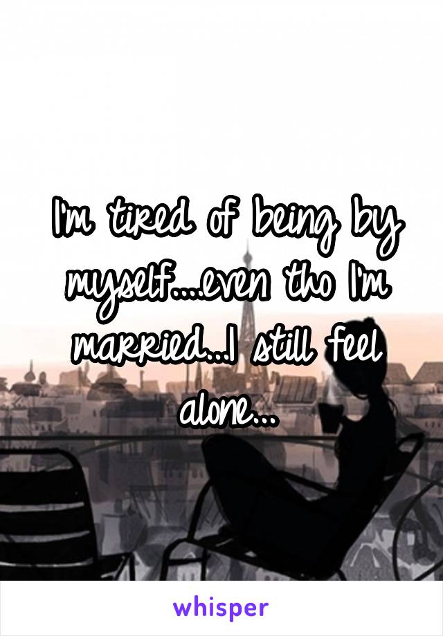 I'm tired of being by myself....even tho I'm married...I still feel alone...