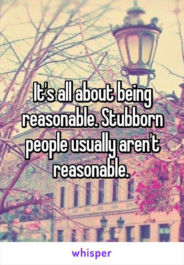 It's all about being reasonable. Stubborn people usually aren't reasonable. 