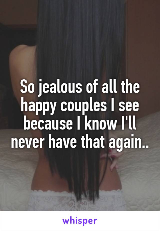 So jealous of all the happy couples I see because I know I'll never have that again..