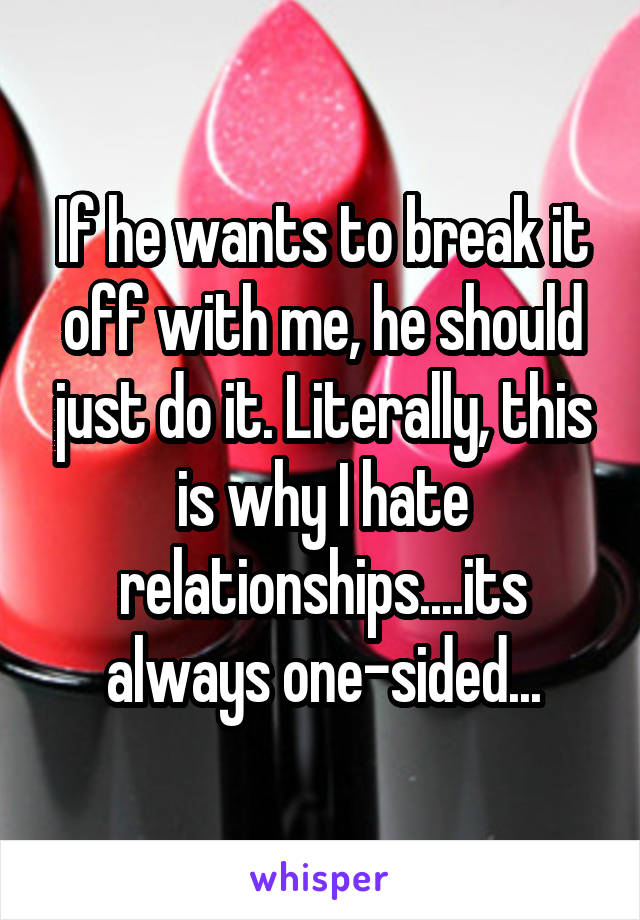 If he wants to break it off with me, he should just do it. Literally, this is why I hate relationships....its always one-sided...