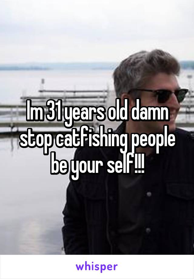 Im 31 years old damn stop catfishing people be your self!!!