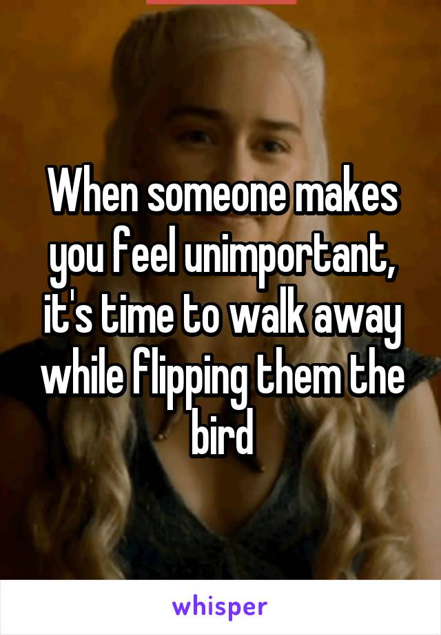 When someone makes you feel unimportant, it's time to walk away while flipping them the bird