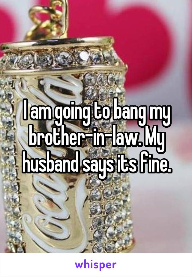 I am going to bang my brother-in-law. My husband says its fine.