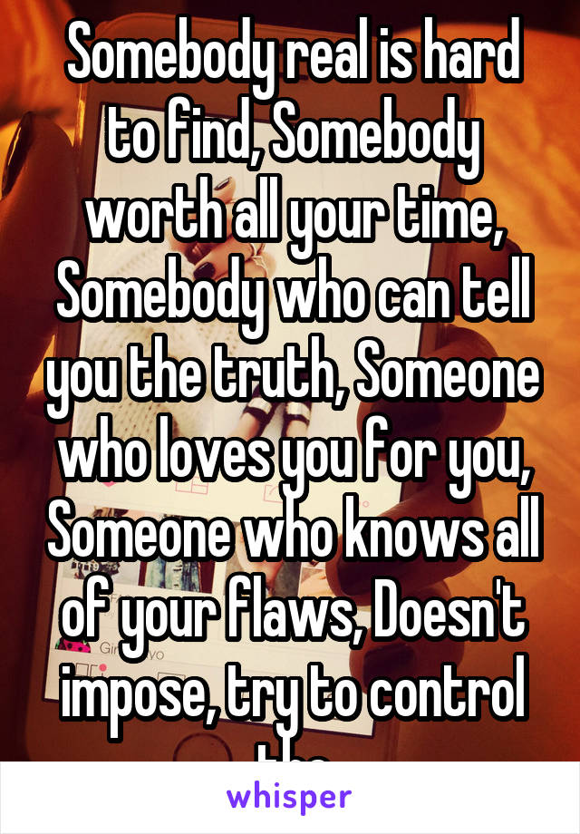 Somebody real is hard to find, Somebody worth all your time, Somebody who can tell you the truth, Someone who loves you for you, Someone who knows all of your flaws, Doesn't impose, try to control the