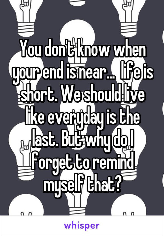 You don't know when your end is near...  life is short. We should live like everyday is the last. But why do I forget to remind myself that?